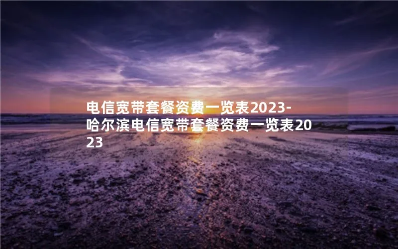 电信宽带套餐资费一览表2023-哈尔滨电信宽带套餐资费一览表2023