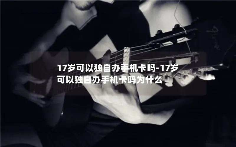 17岁可以独自办手机卡吗-17岁可以独自办手机卡吗为什么