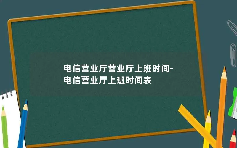 电信营业厅营业厅上班时间-电信营业厅上班时间表