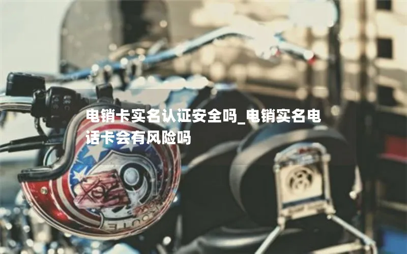 电销卡实名认证安全吗_电销实名电话卡会有风险吗