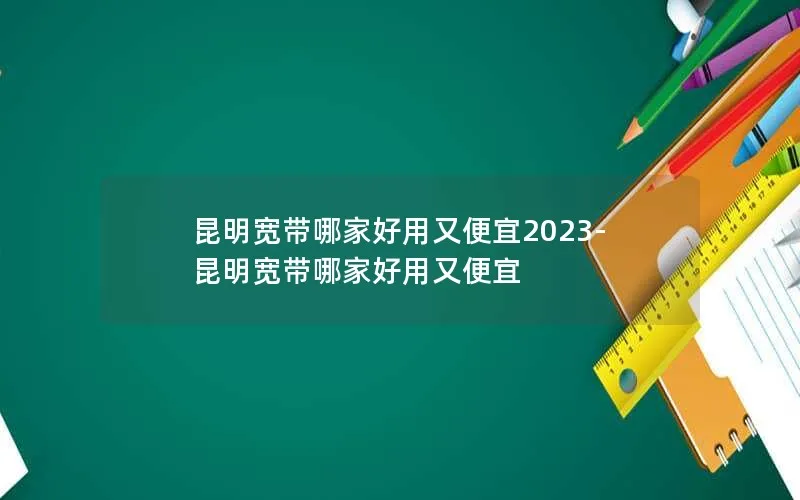 昆明宽带哪家好用又便宜2023-昆明宽带哪家好用又便宜