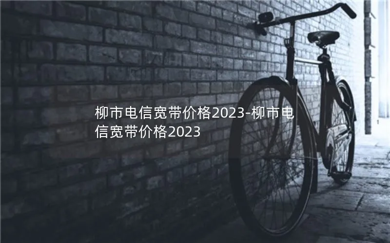 柳市电信宽带价格2023-柳市电信宽带价格2023