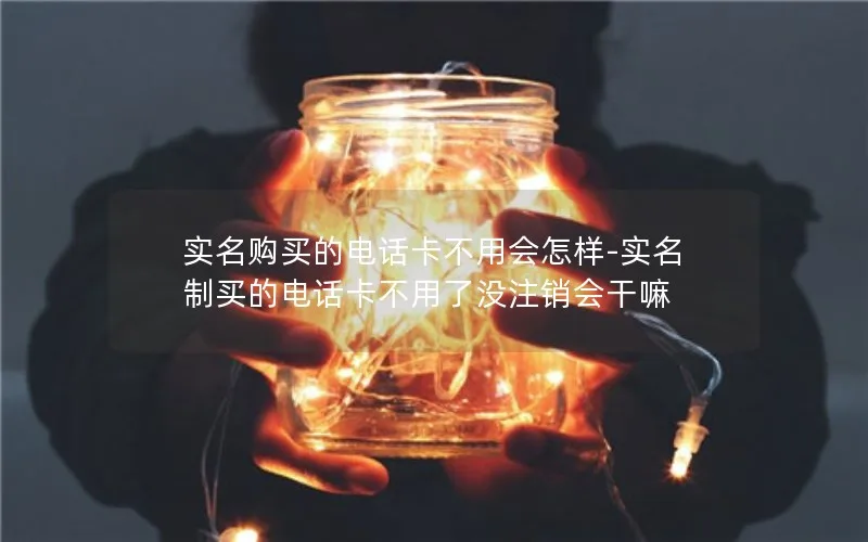 实名购买的电话卡不用会怎样-实名制买的电话卡不用了没注销会干嘛