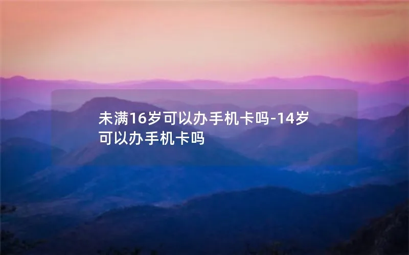 未满16岁可以办手机卡吗-14岁可以办手机卡吗