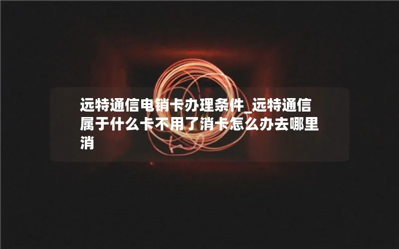 远特通信电销卡办理条件_远特通信属于什么卡不用了消卡怎么办去哪里消