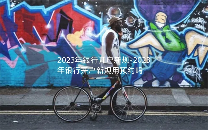 2023年银行开户新规-2023年银行开户新规用预约吗