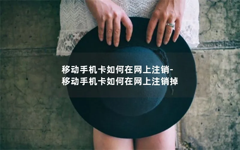 移动手机卡如何在网上注销-移动手机卡如何在网上注销掉