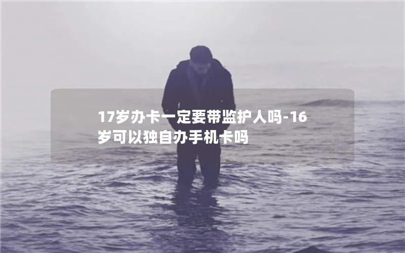 17岁办卡一定要带监护人吗-16岁可以独自办手机卡吗