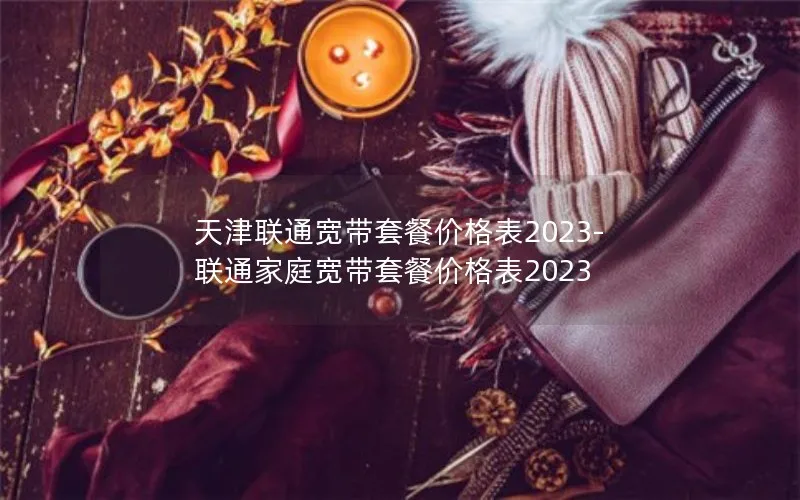 天津联通宽带套餐价格表2023-联通家庭宽带套餐价格表2023