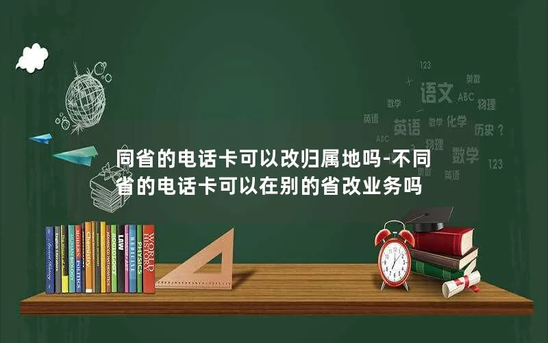 同省的电话卡可以改归属地吗-不同省的电话卡可以在别的省改业务吗