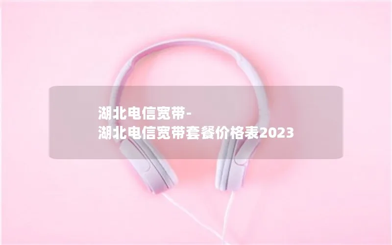 湖北电信宽带-湖北电信宽带套餐价格表2023