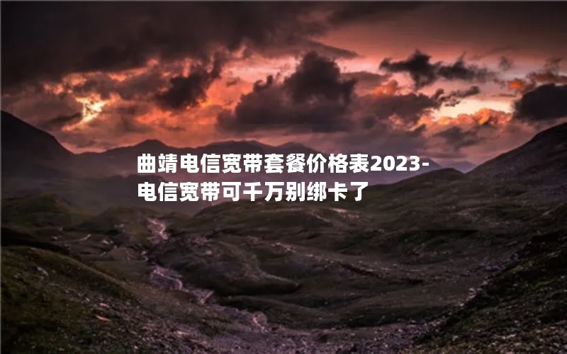 曲靖电信宽带套餐价格表2023-电信宽带可千万别绑卡了