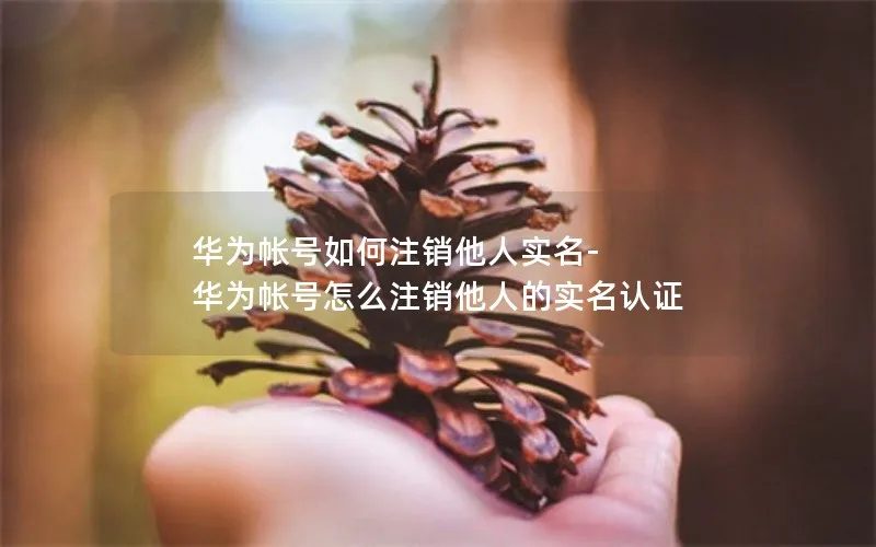 华为帐号如何注销他人实名-华为帐号怎么注销他人的实名认证