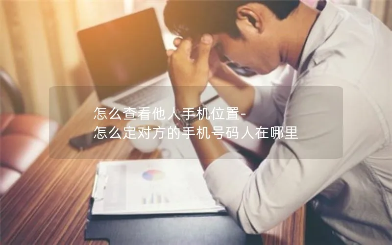 怎么查看他人手机位置-怎么定对方的手机号码人在哪里