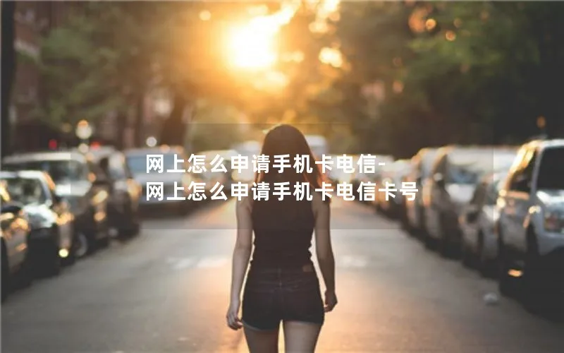 网上怎么申请手机卡电信-网上怎么申请手机卡电信卡号