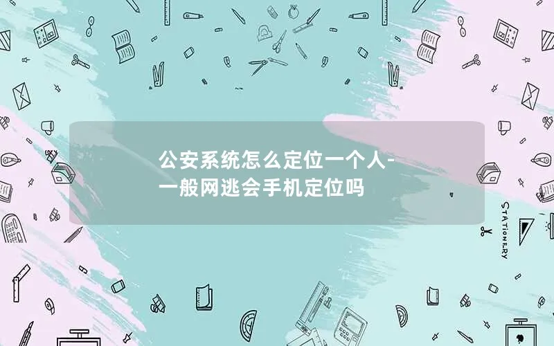 公安系统怎么定位一个人-一般网逃会手机定位吗