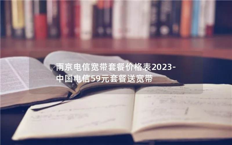 南京电信宽带套餐价格表2023-中国电信59元套餐送宽带