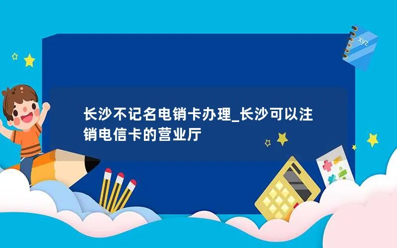 长沙不记名电销卡办理_长沙可以注销电信卡的营业厅