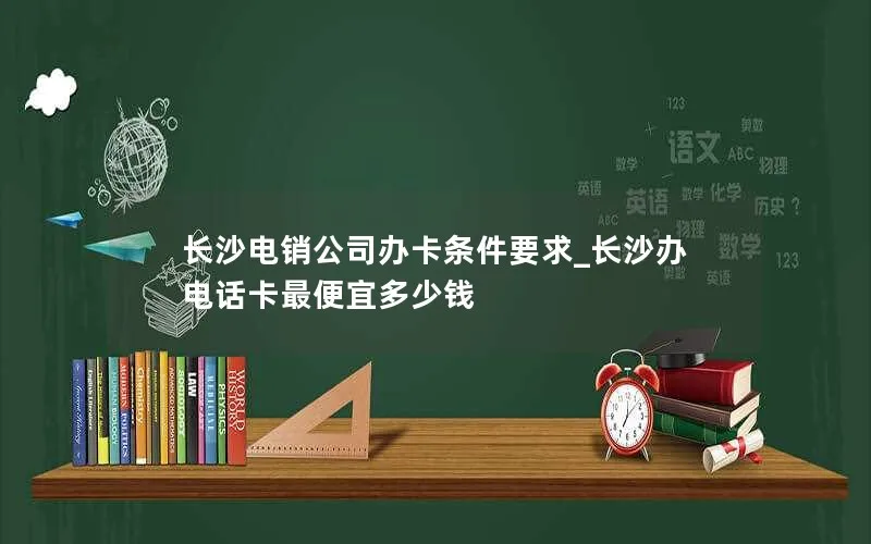 长沙电销公司办卡条件要求_长沙办电话卡最便宜多少钱