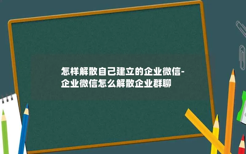 怎样解散自己建立的企业微信-企业微信怎么解散企业群聊