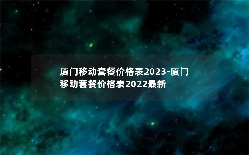 厦门移动套餐价格表2023-厦门移动套餐价格表2022最新