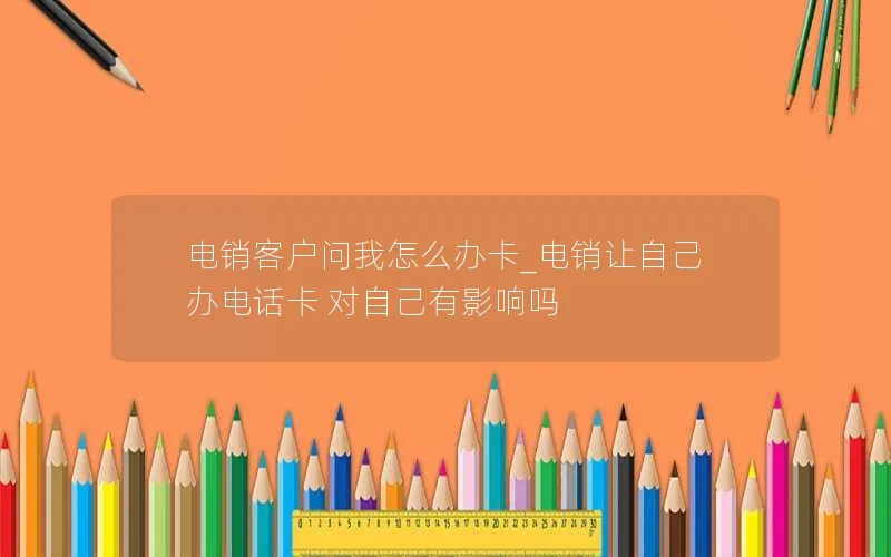 电销客户问我怎么办卡_电销让自己办电话卡 对自己有影响吗