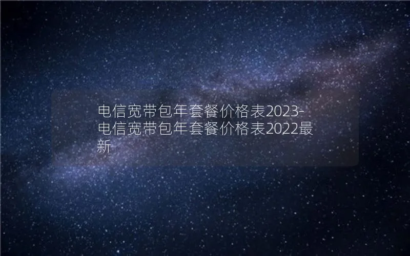 电信宽带包年套餐价格表2023-电信宽带包年套餐价格表2022最新