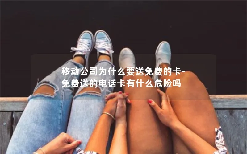 移动公司为什么要送免费的卡-免费送的电话卡有什么危险吗