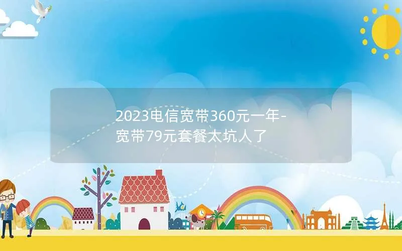 2023电信宽带360元一年-宽带79元套餐太坑人了