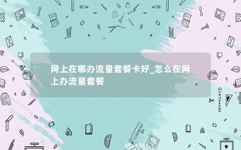 网上在哪办流量套餐卡好_怎么在网上办流量套餐