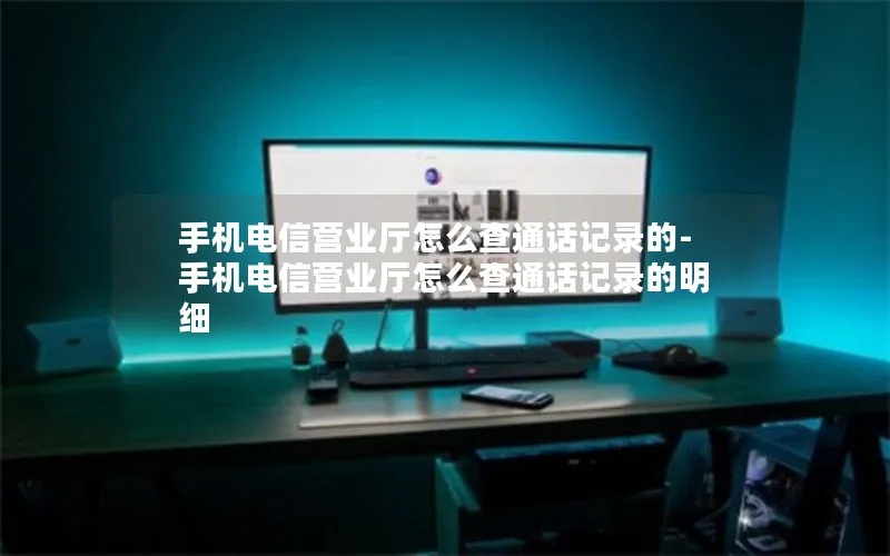 手机电信营业厅怎么查通话记录的-手机电信营业厅怎么查通话记录的明细