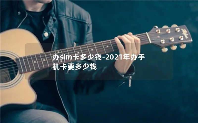 办sim卡多少钱-2021年办手机卡要多少钱