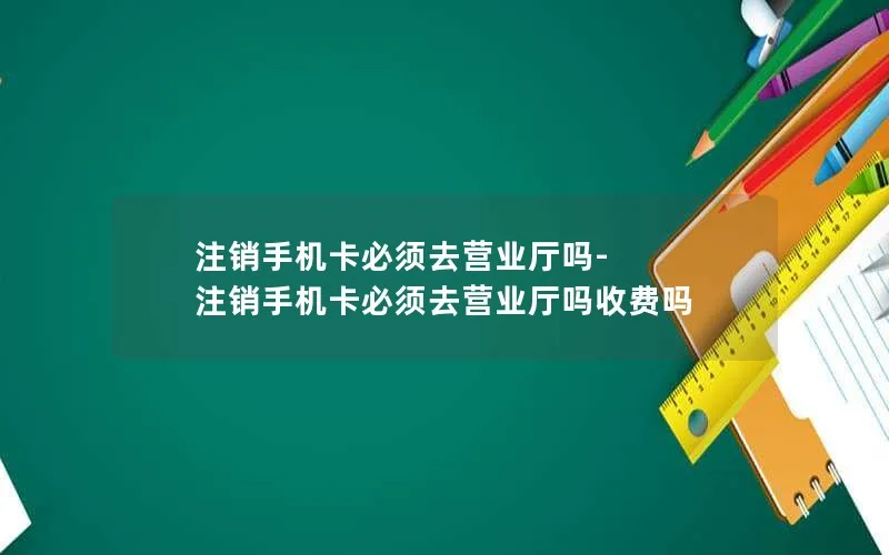 注销手机卡必须去营业厅吗-注销手机卡必须去营业厅吗收费吗