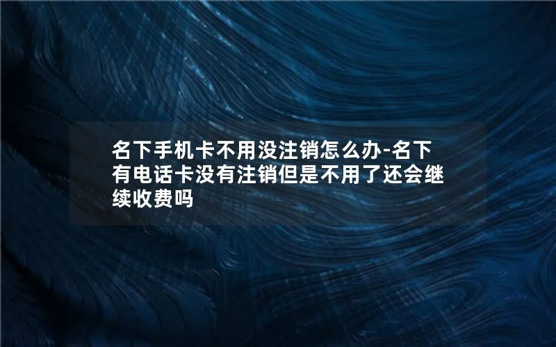 名下手机卡不用没注销怎么办-名下有电话卡没有注销但是不用了还会继续收费吗