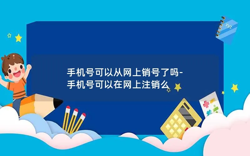 手机号可以从网上销号了吗-手机号可以在网上注销么