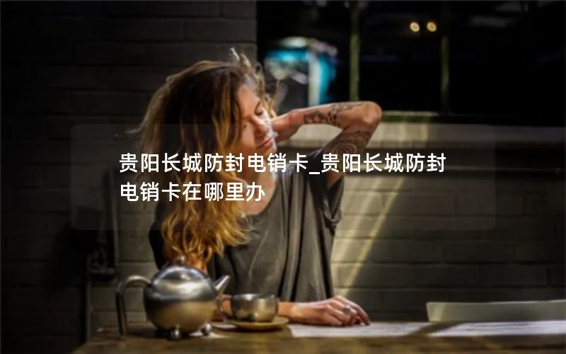 贵阳长城防封电销卡_贵阳长城防封电销卡在哪里办