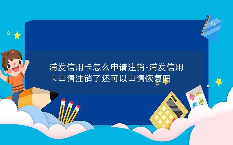 浦发信用卡怎么申请注销-浦发信用卡申请注销了还可以申请恢复吗