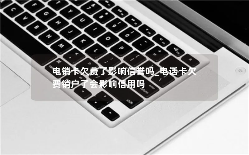 电销卡欠费了影响信誉吗_电话卡欠费销户了会影响信用吗