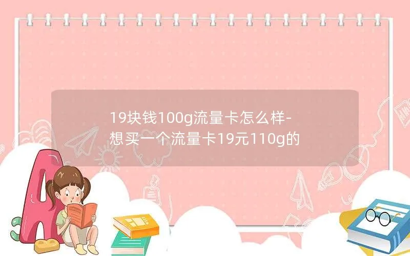 19块钱100g流量卡怎么样-想买一个流量卡19元110g的