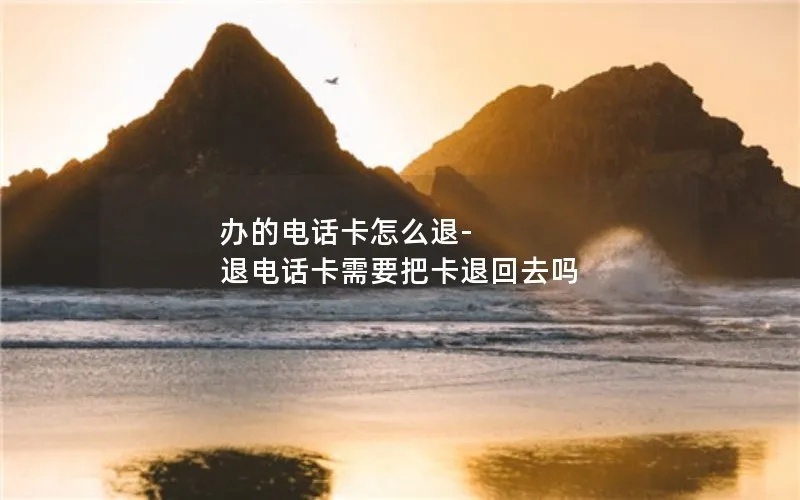 办的电话卡怎么退-退电话卡需要把卡退回去吗