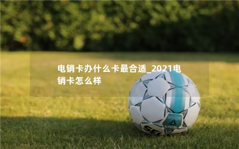 电销卡办什么卡最合适_2021电销卡怎么样