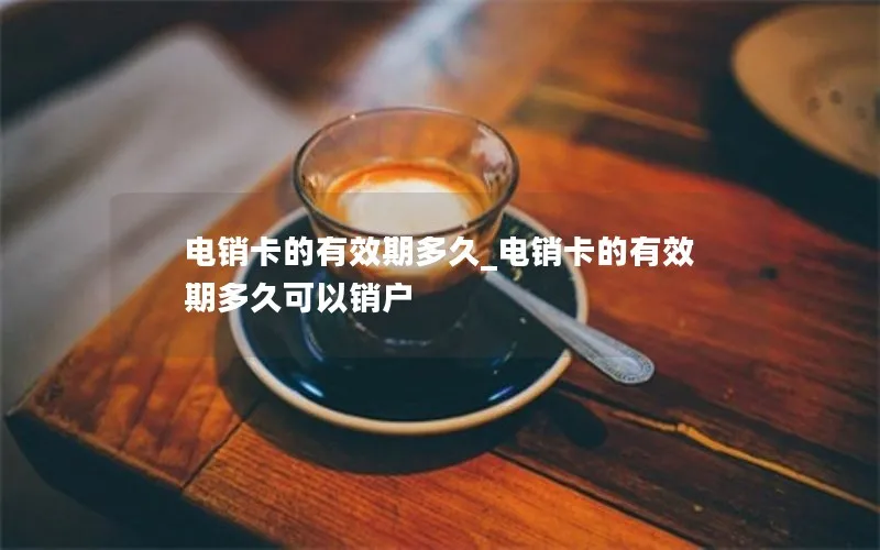 电销卡的有效期多久_电销卡的有效期多久可以销户