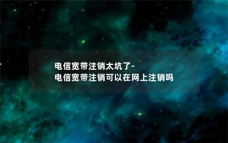 电信宽带注销太坑了-电信宽带注销可以在网上注销吗