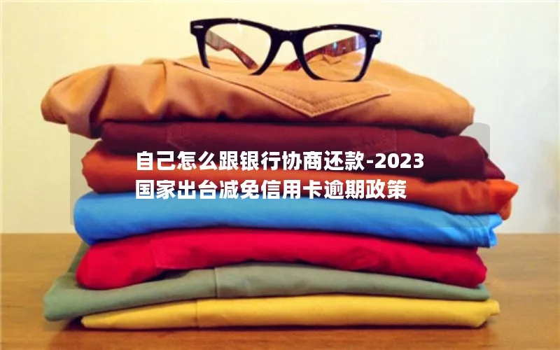 自己怎么跟银行协商还款-2023国家出台减免信用卡逾期政策