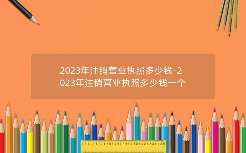 2023年注销营业执照多少钱-2023年注销营业执照多少钱一个