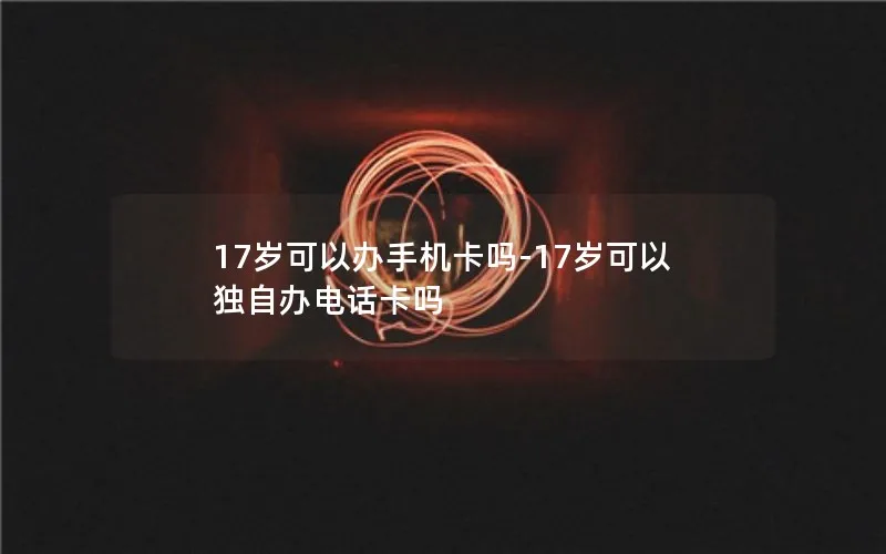 17岁可以办手机卡吗-17岁可以独自办电话卡吗