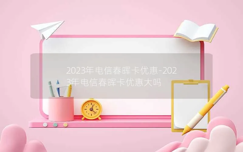 2023年电信春晖卡优惠-2023年电信春晖卡优惠大吗